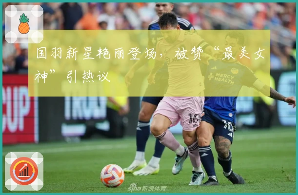 国羽新星艳丽登场，被赞“最美女神”引热议