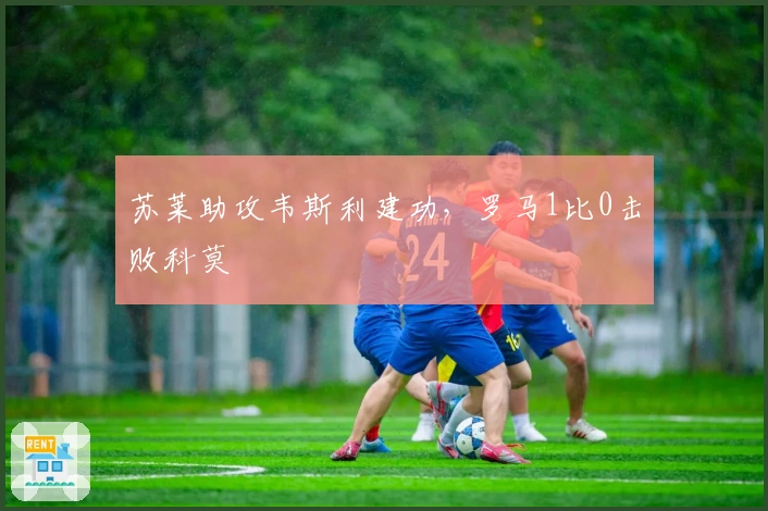 苏莱助攻韦斯利建功，罗马1比0击败科莫