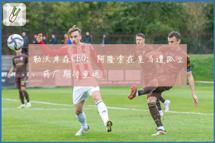 勒沃库森CEO：阿隆索在皇马遭孤立，药厂期待重返