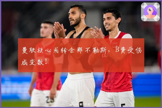 曼联核心或转会那不勒斯，B费受伤成变数！