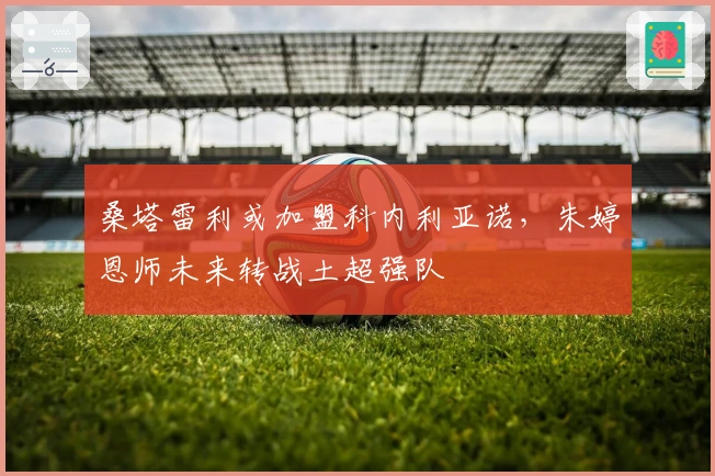 桑塔雷利或加盟科内利亚诺，朱婷恩师未来转战土超强队