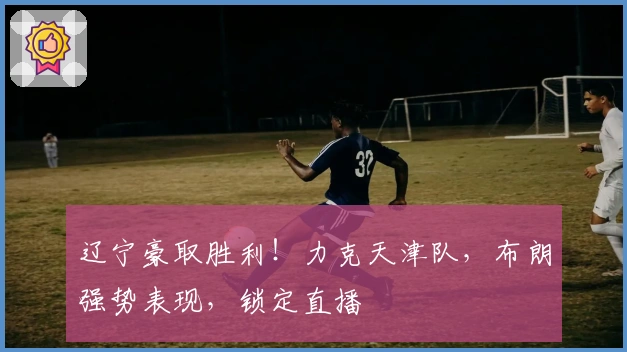 辽宁豪取胜利！力克天津队，布朗强势表现，锁定直播