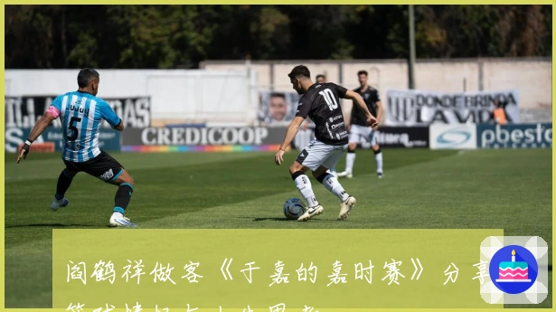 阎鹤祥做客《于嘉的嘉时赛》分享篮球情怀与人生思考