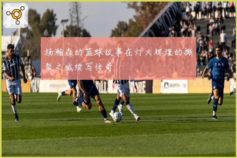 杨瀚森的篮球故事在灯火辉煌的撕裂之城续写传奇