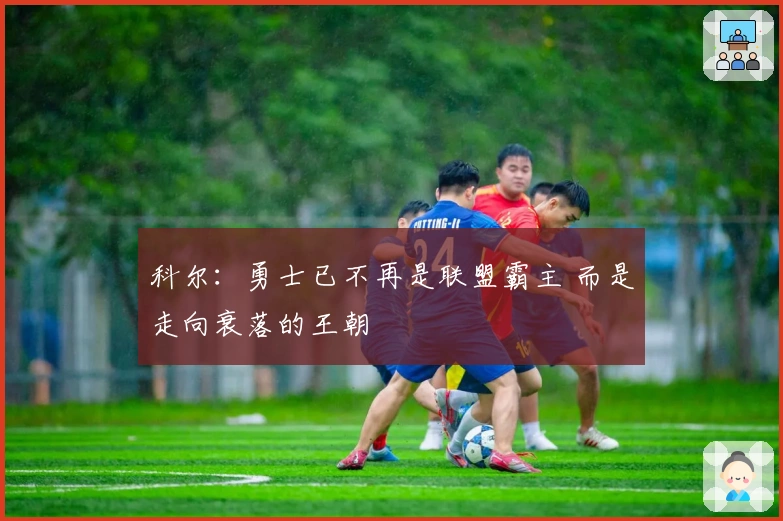 科尔:勇士已不再是联盟霸主 而是走向衰落的王朝