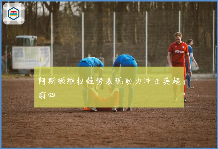 阿斯顿维拉强势表现助力冲击英超前四