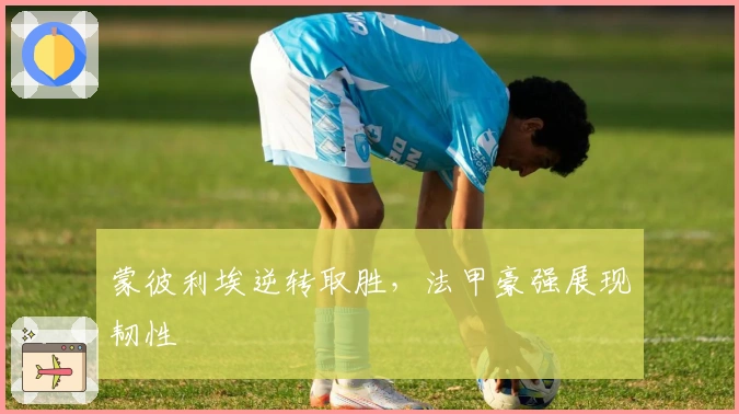 蒙彼利埃逆转取胜，法甲豪强展现韧性