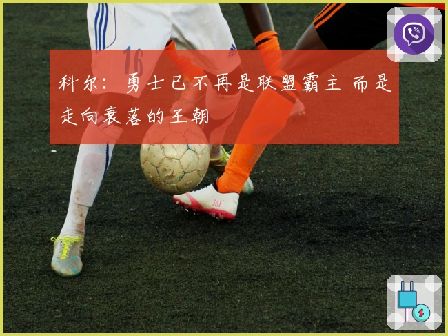 科尔：勇士已不再是联盟霸主 而是走向衰落的王朝